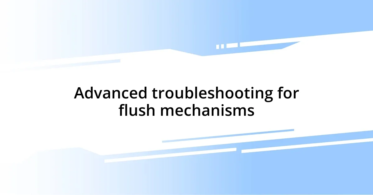 Advanced troubleshooting for flush mechanisms